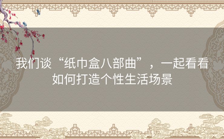 我们谈“纸巾盒八部曲”,一起看看如何打造个性生活场景 我们谈“纸巾盒八部曲”,一起看看如何打造个性生活场景