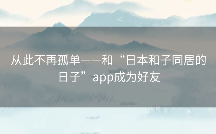 从此不再孤单——和“日本和子同居的日子”app成为好友 从此不再孤单——和“日本和子同居的日子”app成为好友