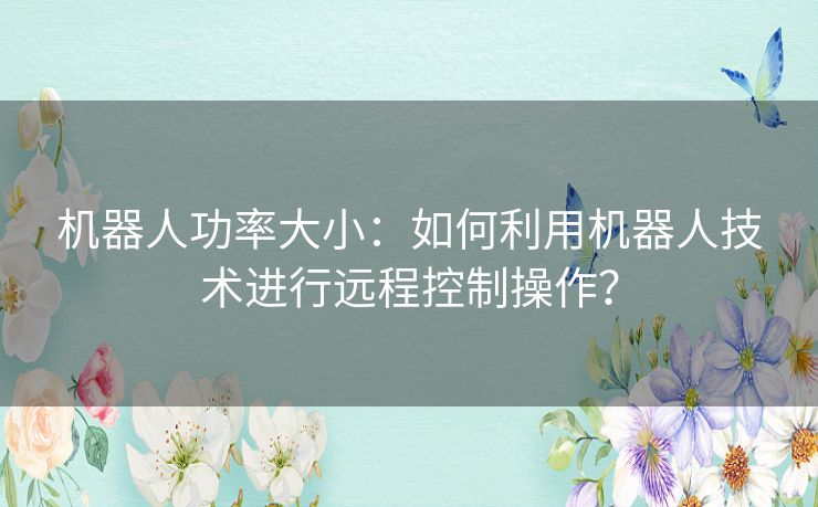 机器人功率大小:如何利用机器人技术进行远程控制操作? 机器人功率大小:如何利用机器人技术进行远程控制操作?