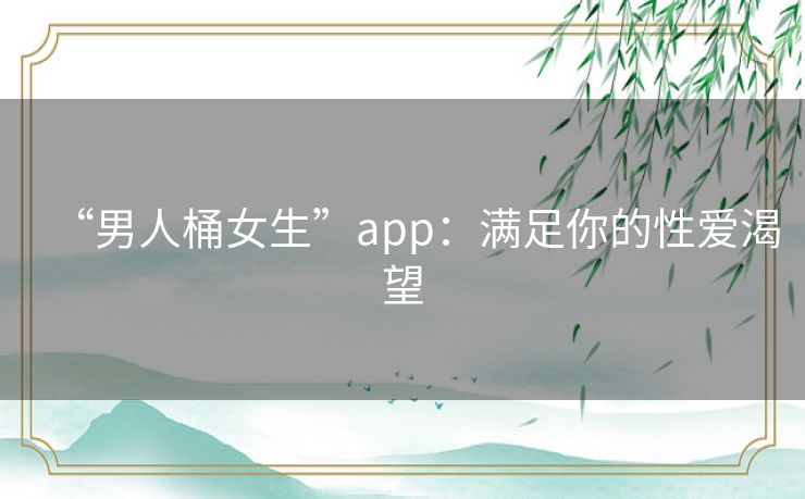 “男人桶女生”app:满足你的性爱渴望 “男人桶女生”app:满足你的性爱渴望