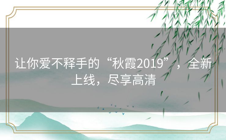 让你爱不释手的“秋霞2019”,全新上线,尽享高清 让你爱不释手的“秋霞2019”,全新上线,尽享高清