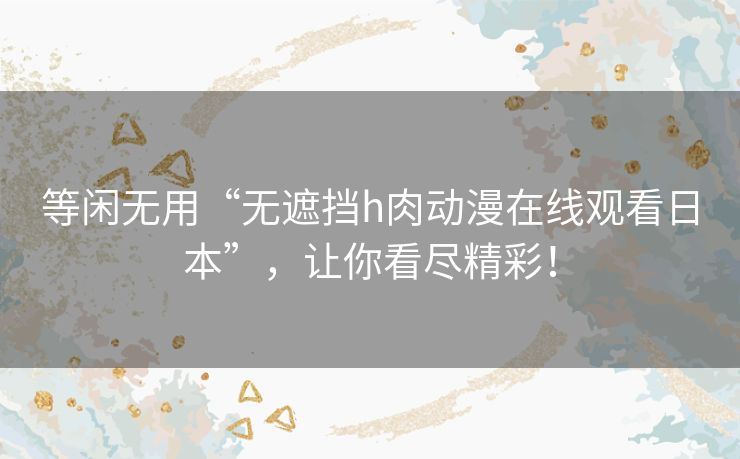 等闲无用“无遮挡h肉动漫在线观看日本”,让你看尽精彩! 等闲无用“无遮挡h肉动漫在线观看日本”,让你看尽精彩!