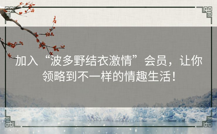加入“波多野结衣激情”会员，让你领略到不一样的情趣生活！