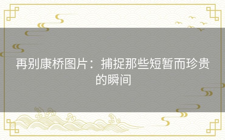 再别康桥图片:捕捉那些短暂而珍贵的瞬间 再别康桥图片:捕捉那些短暂而珍贵的瞬间