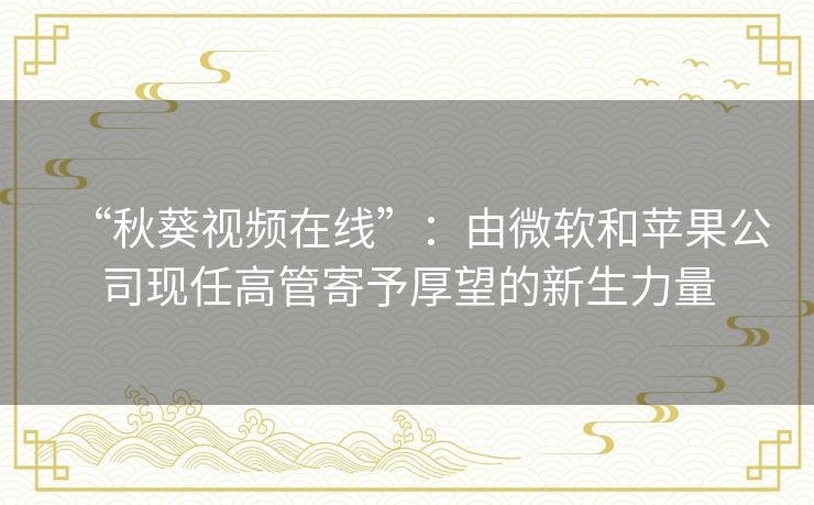 “秋葵视频在线”:由微软和苹果公司现任高管寄予厚望的新生力量 “秋葵视频在线”:由微软和苹果公司现任高管寄予厚望的新生力量