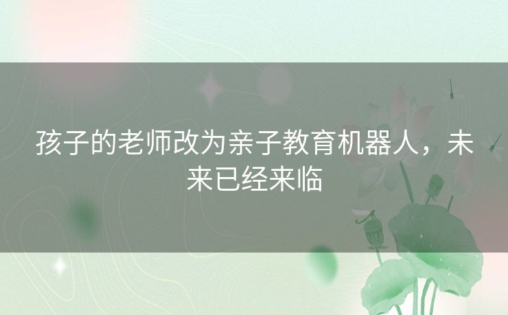 孩子的老师改为亲子教育机器人,未来已经来临 孩子的老师改为亲子教育机器人,未来已经来临