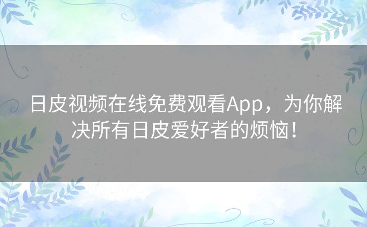 日皮视频在线免费观看App，为你解决所有日皮爱好者的烦恼！