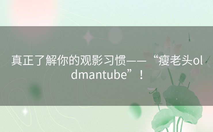 真正了解你的观影习惯——“瘦老头oldmantube”! 真正了解你的观影习惯——“瘦老头oldmantube”!