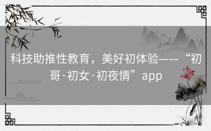 科技助推性教育,美好初体验——“初哥·初女·初夜情”app 科技助推性教育,美好初体验——“初哥·初女·初夜情”app