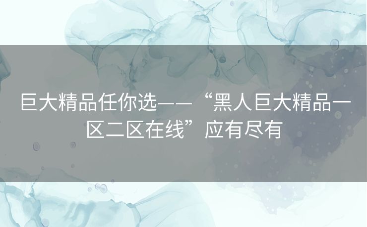 巨大精品任你选——“黑人巨大精品一区二区在线”应有尽有 巨大精品任你选——“黑人巨大精品一区二区在线”应有尽有