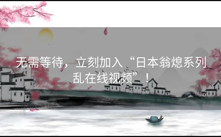 无需等待,立刻加入“日本翁熄系列乱在线视频”! 无需等待,立刻加入“日本翁熄系列乱在线视频”!