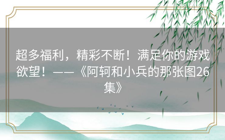 超多福利,精彩不断!满足你的游戏欲望!——《阿轲和小兵的那张图26集》 超多福利,精彩不断!满足你的游戏欲望!——《阿轲和小兵的那张图26集》