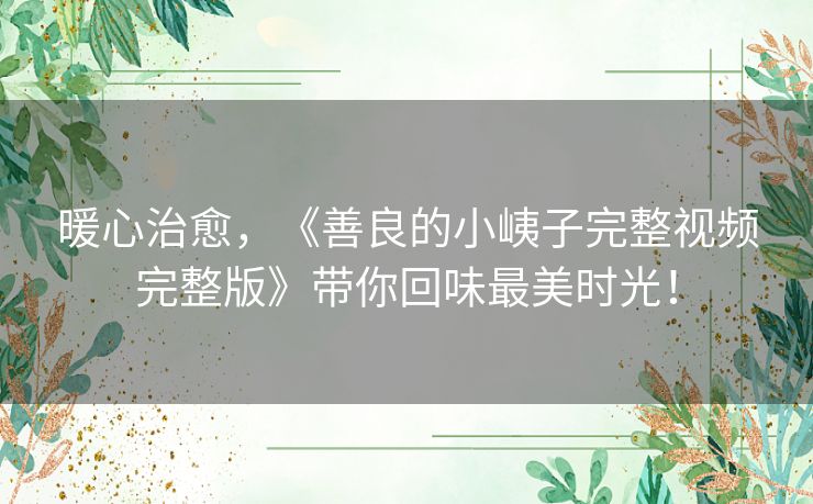 暖心治愈,《善良的小峓子完整视频完整版》带你回味最美时光! 暖心治愈,《善良的小峓子完整视频完整版》带你回味最美时光!