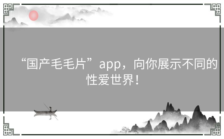 “国产毛毛片”app，向你展示不同的性爱世界！