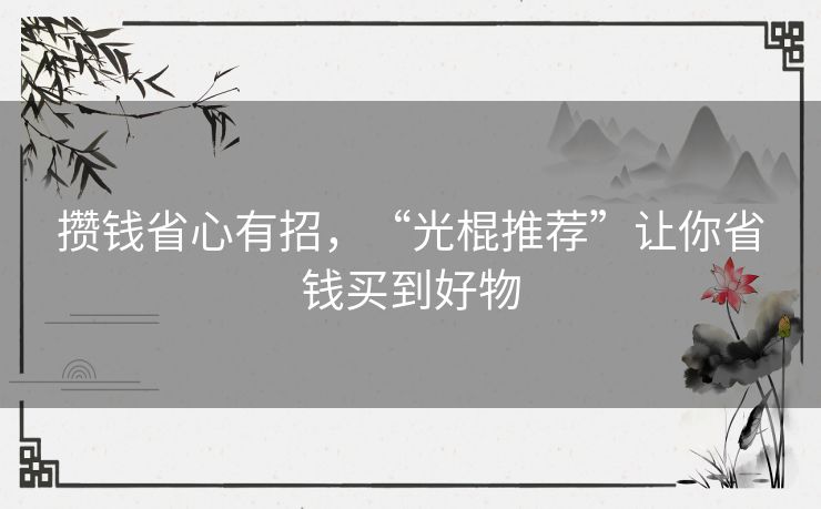 攒钱省心有招,“光棍推荐”让你省钱买到好物 攒钱省心有招,“光棍推荐”让你省钱买到好物