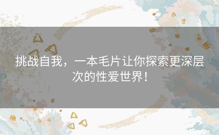 挑战自我,一本毛片让你探索更深层次的性爱世界! 挑战自我,一本毛片让你探索更深层次的性爱世界!