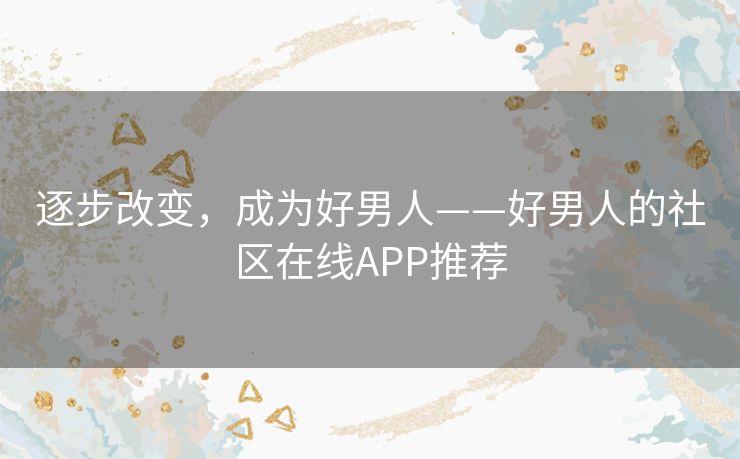 逐步改变,成为好男人——好男人的社区在线APP推荐 逐步改变,成为好男人——好男人的社区在线APP推荐