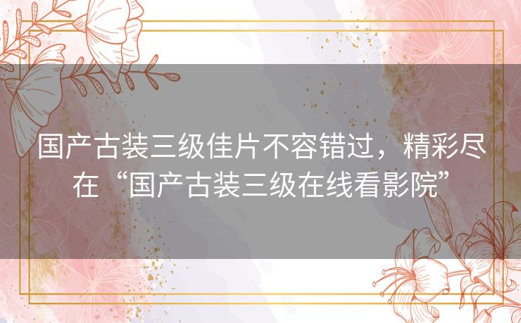 国产古装三级佳片不容错过,精彩尽在“国产古装三级在线看影院” 国产古装三级佳片不容错过,精彩尽在“国产古装三级在线看影院”