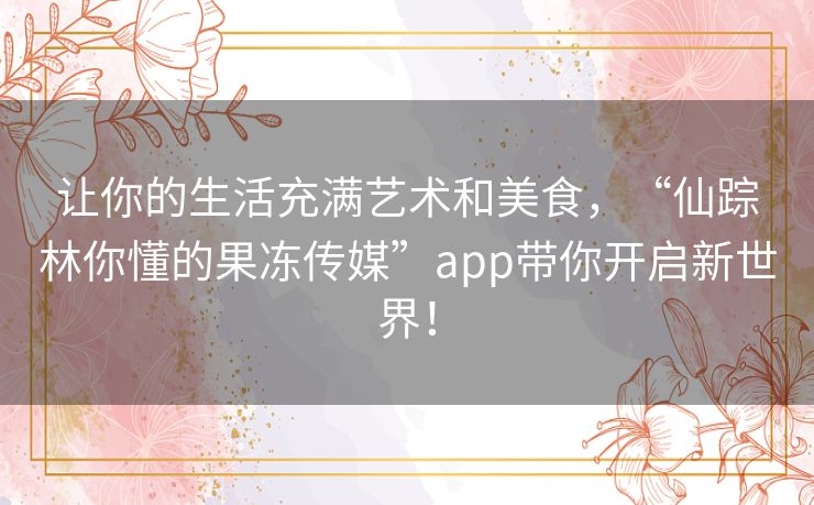 让你的生活充满艺术和美食,“仙踪林你懂的果冻传媒”app带你开启新世界! 让你的生活充满艺术和美食,“仙踪林你懂的果冻传媒”app带你开启新世界!