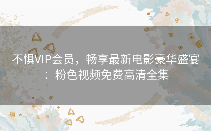 不惧VIP会员,畅享最新电影豪华盛宴:粉色视频免费高清全集 不惧VIP会员,畅享最新电影豪华盛宴:粉色视频免费高清全集