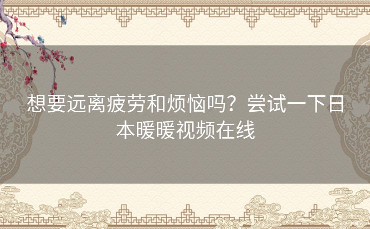 想要远离疲劳和烦恼吗?尝试一下日本暖暖视频在线 想要远离疲劳和烦恼吗?尝试一下日本暖暖视频在线