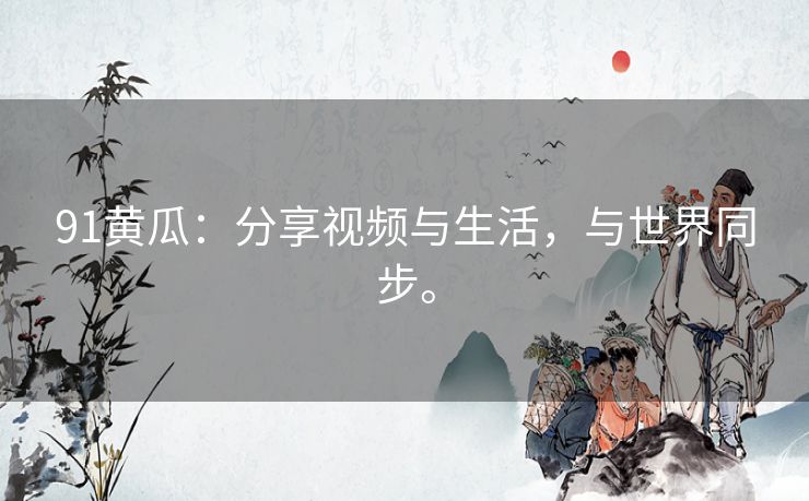 91黄瓜:分享视频与生活,与世界同步。 91黄瓜:分享视频与生活,与世界同步。