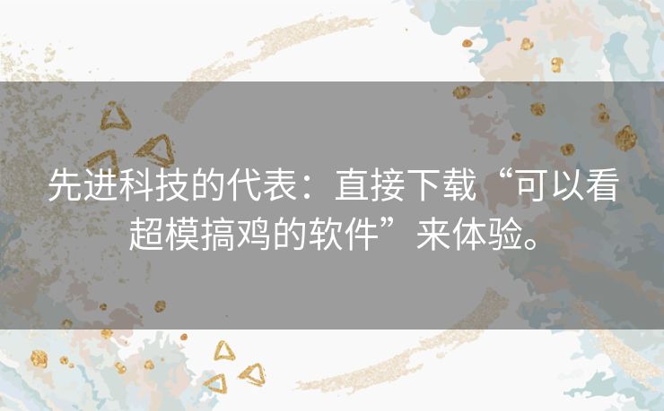 先进科技的代表:直接下载“可以看超模搞鸡的软件”来体验。 先进科技的代表:直接下载“可以看超模搞鸡的软件”来体验。