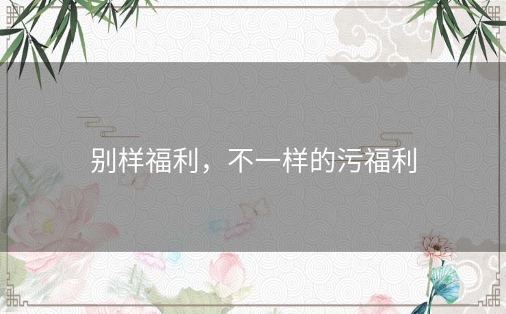 别样福利，不一样的污福利