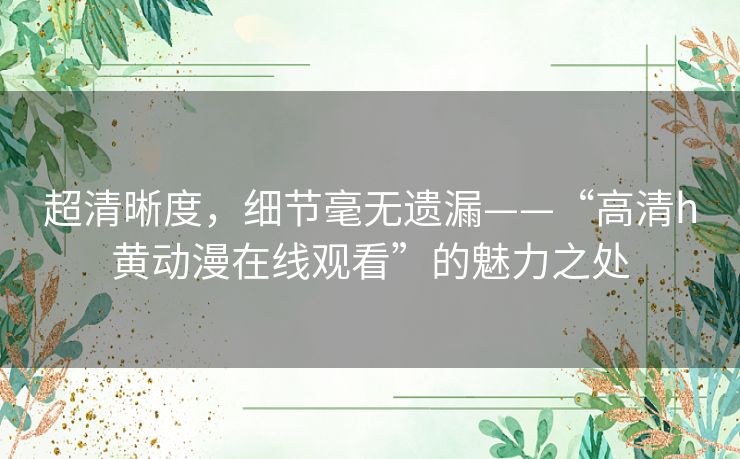 超清晰度,细节毫无遗漏——“高清h黄动漫在线观看”的魅力之处 超清晰度,细节毫无遗漏——“高清h黄动漫在线观看”的魅力之处