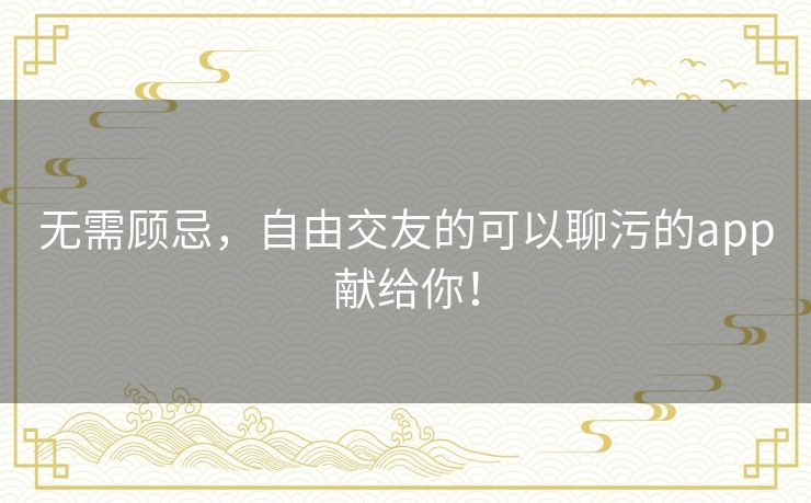 无需顾忌,自由交友的可以聊污的app献给你! 无需顾忌,自由交友的可以聊污的app献给你!