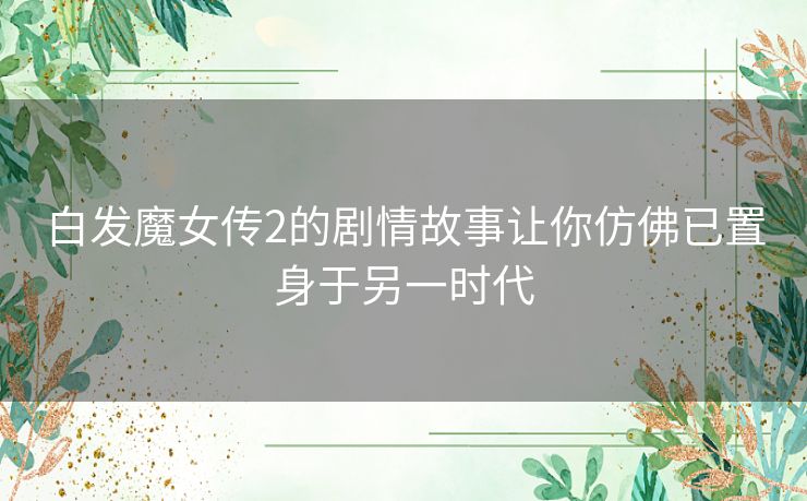 白发魔女传2的剧情故事让你仿佛已置身于另一时代 白发魔女传2的剧情故事让你仿佛已置身于另一时代