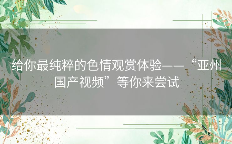 给你最纯粹的色情观赏体验——“亚州国产视频”等你来尝试 给你最纯粹的色情观赏体验——“亚州国产视频”等你来尝试