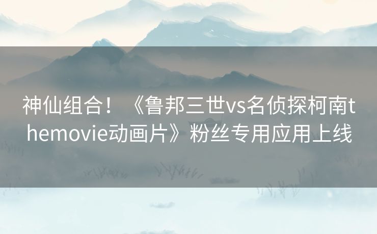 神仙组合!《鲁邦三世vs名侦探柯南themovie动画片》粉丝专用应用上线 神仙组合!《鲁邦三世vs名侦探柯南themovie动画片》粉丝专用应用上线