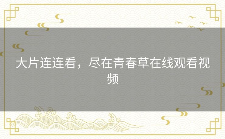 大片连连看,尽在青春草在线观看视频 大片连连看,尽在青春草在线观看视频