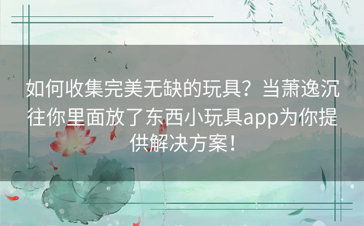 如何收集完美无缺的玩具?当萧逸沉往你里面放了东西小玩具app为你提供解决方案! 如何收集完美无缺的玩具?当萧逸沉往你里面放了东西小玩具app为你提供解决方案!