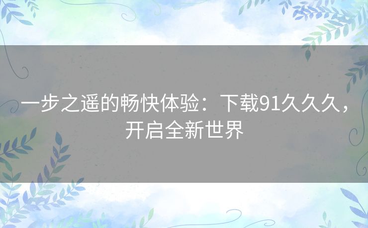 一步之遥的畅快体验:下载91久久久,开启全新世界 一步之遥的畅快体验:下载91久久久,开启全新世界