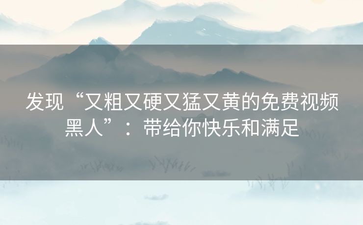 发现“又粗又硬又猛又黄的免费视频黑人”:带给你快乐和满足 发现“又粗又硬又猛又黄的免费视频黑人”:带给你快乐和满足