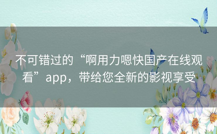不可错过的“啊用力嗯快国产在线观看”app,带给您全新的影视享受 不可错过的“啊用力嗯快国产在线观看”app,带给您全新的影视享受