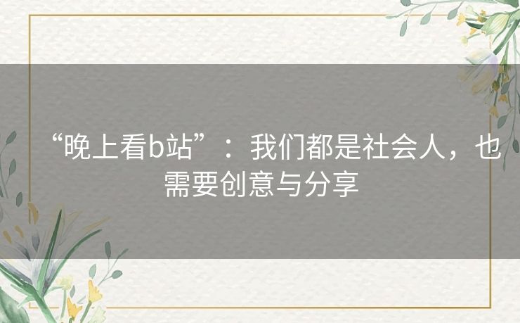 “晚上看b站”:我们都是社会人,也需要创意与分享 “晚上看b站”:我们都是社会人,也需要创意与分享