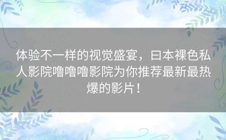 体验不一样的视觉盛宴,曰本裸色私人影院噜噜噜影院为你推荐最新最热爆的影片! 体验不一样的视觉盛宴,曰本裸色私人影院噜噜噜影院为你推荐最新最热爆的影片!