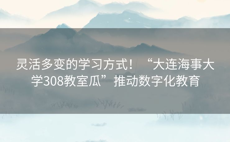 灵活多变的学习方式!“大连海事大学308教室瓜”推动数字化教育 灵活多变的学习方式!“大连海事大学308教室瓜”推动数字化教育