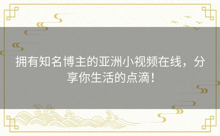拥有知名博主的亚洲小视频在线,分享你生活的点滴! 拥有知名博主的亚洲小视频在线,分享你生活的点滴!