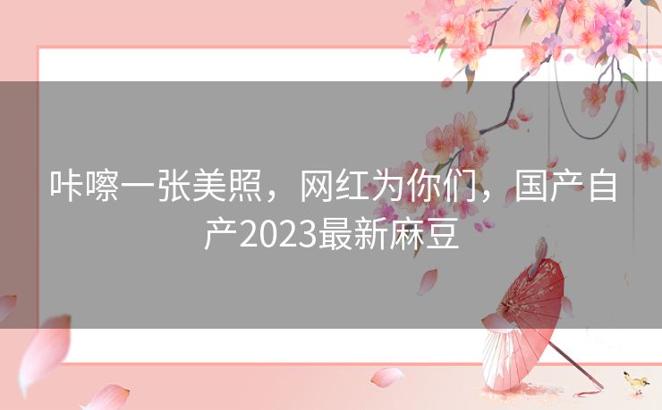 咔嚓一张美照,网红为你们,国产自产2023最新麻豆 咔嚓一张美照,网红为你们,国产自产2023最新麻豆