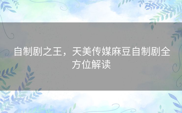 自制剧之王,天美传媒麻豆自制剧全方位解读 自制剧之王,天美传媒麻豆自制剧全方位解读