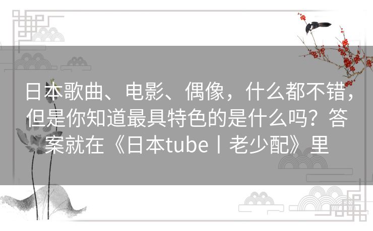 日本歌曲、电影、偶像,什么都不错,但是你知道最具特色的是什么吗?答案就在《日本tube丨老少配》里 日本歌曲、电影、偶像,什么都不错,但是你知道最具特色的是什么吗?答案就在《日本tube丨老少配》里