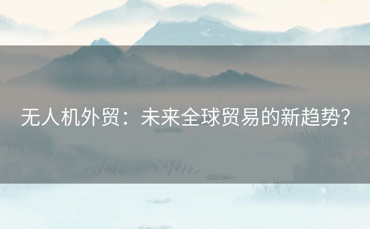 无人机外贸:未来全球贸易的新趋势? 无人机外贸:未来全球贸易的新趋势?