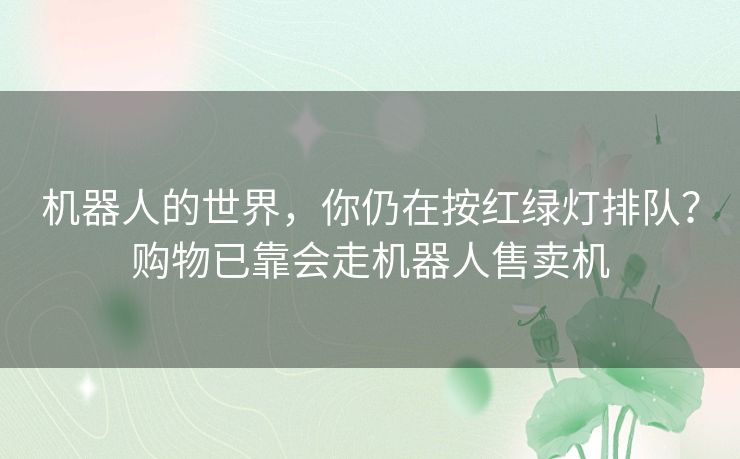 机器人的世界,你仍在按红绿灯排队?购物已靠会走机器人售卖机 机器人的世界,你仍在按红绿灯排队?购物已靠会走机器人售卖机
