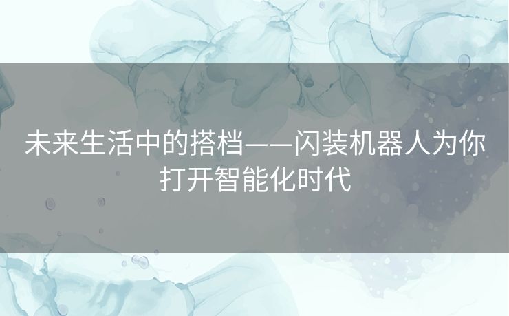 未来生活中的搭档——闪装机器人为你打开智能化时代 未来生活中的搭档——闪装机器人为你打开智能化时代