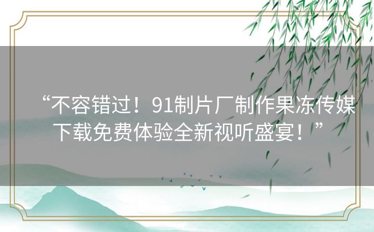 “不容错过!91制片厂制作果冻传媒下载免费体验全新视听盛宴!” “不容错过!91制片厂制作果冻传媒下载免费体验全新视听盛宴!”