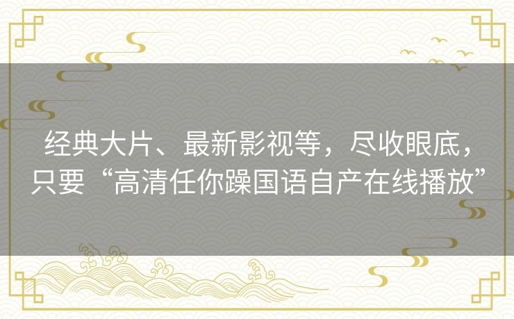 经典大片、最新影视等,尽收眼底,只要“高清任你躁国语自产在线播放” 经典大片、最新影视等,尽收眼底,只要“高清任你躁国语自产在线播放”